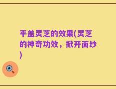平盖灵芝的效果(灵芝的神奇功效，掀开面纱)