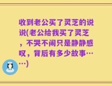 收到老公买了灵芝的说说(老公给我买了灵芝，不哭不闹只是静静感叹，背后有多少故事……)