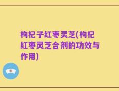 枸杞子红枣灵芝(枸杞红枣灵芝合剂的功效与作用)