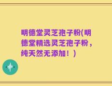 明德堂灵芝孢子粉(明德堂精选灵芝孢子粉，纯天然无添加！)