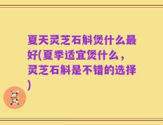 夏天灵芝石斛煲什么最好(夏季适宜煲什么，灵芝石斛是不错的选择)