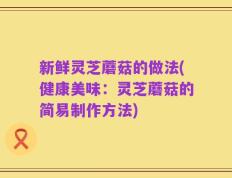 新鲜灵芝蘑菇的做法(健康美味：灵芝蘑菇的简易制作方法)