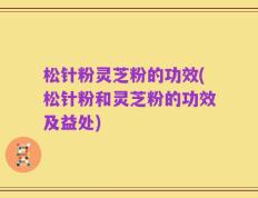 松针粉灵芝粉的功效(松针粉和灵芝粉的功效及益处)