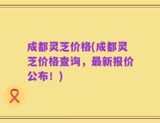 成都灵芝价格(成都灵芝价格查询，最新报价公布！)