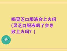 喝灵芝口服液会上火吗(灵芝口服液喝了会导致上火吗？)