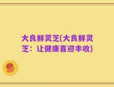 大良鲜灵芝(大良鲜灵芝：让健康喜迎丰收)