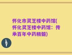 怀化市灵芝楼中药馆(怀化灵芝楼中药馆：传承百年中药精髓)
