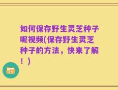 如何保存野生灵芝种子呢视频(保存野生灵芝种子的方法，快来了解！)