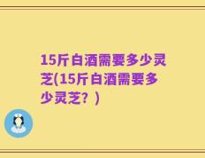 15斤白酒需要多少灵芝(15斤白酒需要多少灵芝？)