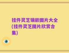 挂件灵芝镶嵌图片大全(挂件灵芝图片欣赏合集)