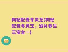 枸杞配麦冬灵芝(枸杞配麦冬灵芝，滋补养生三宝合一)