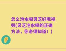 怎么泡水喝灵芝好呢视频(灵芝泡水喝的正确方法，你必须知道！)