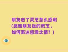 朋友送了灵芝怎么感谢(感谢朋友送的灵芝，如何表达感激之情？)