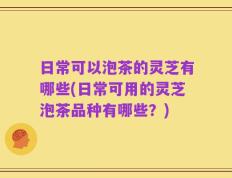 日常可以泡茶的灵芝有哪些(日常可用的灵芝泡茶品种有哪些？)