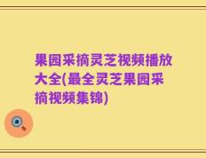 果园采摘灵芝视频播放大全(最全灵芝果园采摘视频集锦)