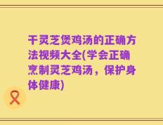 干灵芝煲鸡汤的正确方法视频大全(学会正确烹制灵芝鸡汤，保护身体健康)