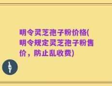 明令灵芝孢子粉价格(明令规定灵芝孢子粉售价，防止乱收费)