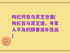 枸杞何首乌灵芝泡酒(枸杞首乌灵芝酒，寻常人不及的醇香滋补佳品)