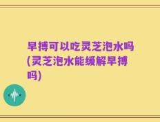 早搏可以吃灵芝泡水吗(灵芝泡水能缓解早搏吗)