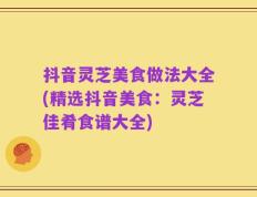 抖音灵芝美食做法大全(精选抖音美食：灵芝佳肴食谱大全)