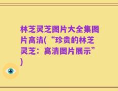 林芝灵芝图片大全集图片高清(“珍贵的林芝灵芝：高清图片展示”)