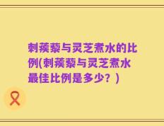 刺蒺藜与灵芝煮水的比例(刺蒺藜与灵芝煮水最佳比例是多少？)