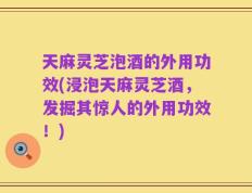 天麻灵芝泡酒的外用功效(浸泡天麻灵芝酒，发掘其惊人的外用功效！)