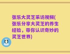 张乐大灵芝采访视频(张乐分享大灵芝的养生经验，带你认识奇妙的灵芝世界)