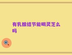 有乳腺结节能喝灵芝么吗