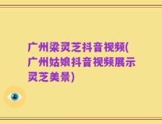 广州梁灵芝抖音视频(广州姑娘抖音视频展示灵芝美景)