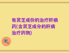 有灵芝成份的治疗肝病药(含灵芝成分的肝病治疗药物)