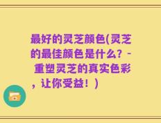 最好的灵芝颜色(灵芝的最佳颜色是什么？- 重塑灵芝的真实色彩，让你受益！)