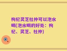 枸杞灵芝杜仲可以泡水喝(泡水喝的好处：枸杞、灵芝、杜仲)