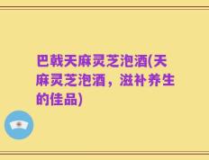 巴戟天麻灵芝泡酒(天麻灵芝泡酒，滋补养生的佳品)