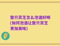 整只灵芝怎么泡酒好喝(如何泡酒让整只灵芝更加美味)