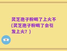 灵芝孢子粉喝了上火不(灵芝孢子粉喝了会引发上火？)