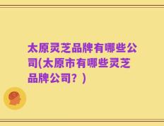 太原灵芝品牌有哪些公司(太原市有哪些灵芝品牌公司？)
