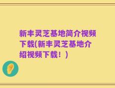 新丰灵芝基地简介视频下载(新丰灵芝基地介绍视频下载！)