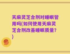 天麻灵芝合剂对睡眠管用吗(如何使用天麻灵芝合剂改善睡眠质量？)