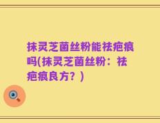 抹灵芝菌丝粉能祛疤痕吗(抹灵芝菌丝粉：祛疤痕良方？)