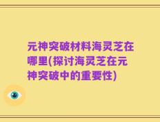 元神突破材料海灵芝在哪里(探讨海灵芝在元神突破中的重要性)