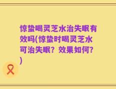 惊蛰喝灵芝水治失眠有效吗(惊蛰时喝灵芝水可治失眠？效果如何？)