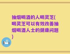 抽烟喝酒的人喝灵芝(喝灵芝可以有效改善抽烟喝酒人士的健康问题)