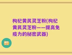枸杞黄芪灵芝粉(枸杞黄芪灵芝粉——提高免疫力的秘密武器)