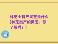 林芝土特产灵芝是什么(林芝出产的灵芝，你了解吗？)