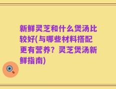 新鲜灵芝和什么煲汤比较好(与哪些材料搭配更有营养？灵芝煲汤新鲜指南)