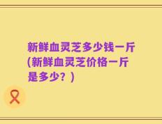 新鲜血灵芝多少钱一斤(新鲜血灵芝价格一斤是多少？)