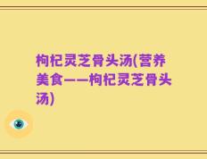 枸杞灵芝骨头汤(营养美食——枸杞灵芝骨头汤)