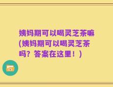 姨妈期可以喝灵芝茶嘛(姨妈期可以喝灵芝茶吗？答案在这里！)