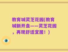 教育城灵芝花园(教育城新开盘——灵芝花园，再现舒适宜居！)